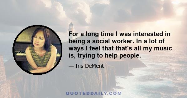 For a long time I was interested in being a social worker. In a lot of ways I feel that that's all my music is, trying to help people.