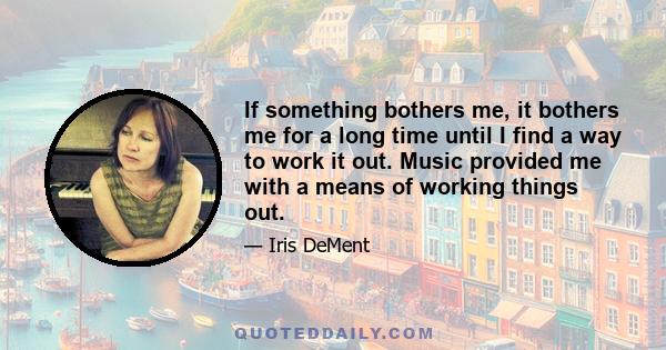 If something bothers me, it bothers me for a long time until I find a way to work it out. Music provided me with a means of working things out.