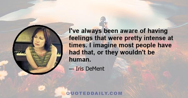 I've always been aware of having feelings that were pretty intense at times. I imagine most people have had that, or they wouldn't be human.