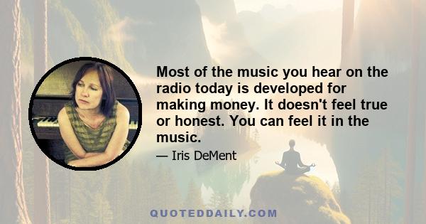 Most of the music you hear on the radio today is developed for making money. It doesn't feel true or honest. You can feel it in the music.