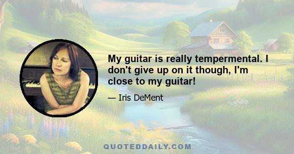 My guitar is really tempermental. I don't give up on it though, I'm close to my guitar!