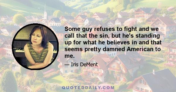 Some guy refuses to fight and we call that the sin, but he's standing up for what he believes in and that seems pretty damned American to me.