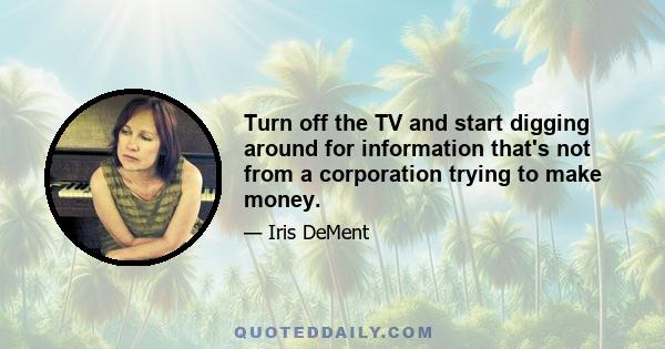 Turn off the TV and start digging around for information that's not from a corporation trying to make money.