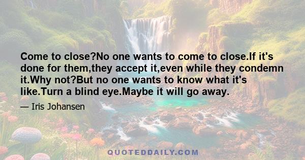 Come to close?No one wants to come to close.If it's done for them,they accept it,even while they condemn it.Why not?But no one wants to know what it's like.Turn a blind eye.Maybe it will go away.