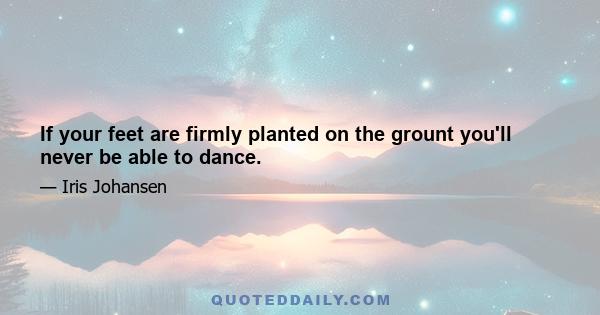 If your feet are firmly planted on the grount you'll never be able to dance.