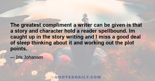 The greatest compliment a writer can be given is that a story and character hold a reader spellbound. Im caught up in the story writing and I miss a good deal of sleep thinking about it and working out the plot points.