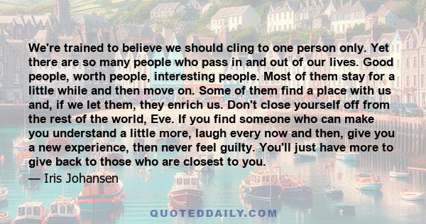 We're trained to believe we should cling to one person only. Yet there are so many people who pass in and out of our lives. Good people, worth people, interesting people. Most of them stay for a little while and then