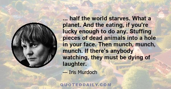 ... half the world starves. What a planet. And the eating, if you're lucky enough to do any. Stuffing pieces of dead animals into a hole in your face. Then munch, munch, munch. If there's anybody watching, they must be