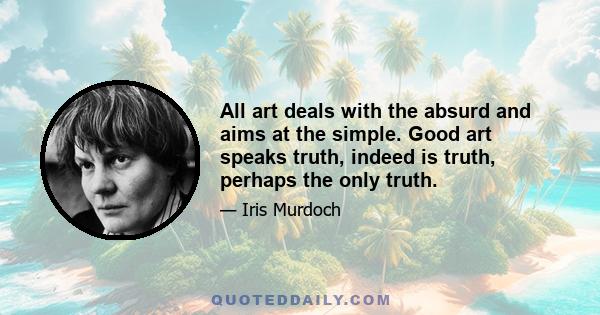 All art deals with the absurd and aims at the simple. Good art speaks truth, indeed is truth, perhaps the only truth.