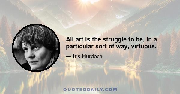 All art is the struggle to be, in a particular sort of way, virtuous.