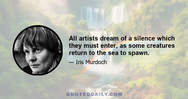 All artists dream of a silence which they must enter, as some creatures return to the sea to spawn.