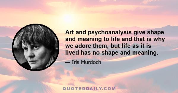 Art and psychoanalysis give shape and meaning to life and that is why we adore them, but life as it is lived has no shape and meaning.