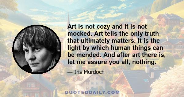 Art is not cozy and it is not mocked. Art tells the only truth that ultimately matters. It is the light by which human things can be mended. And after art there is, let me assure you all, nothing.