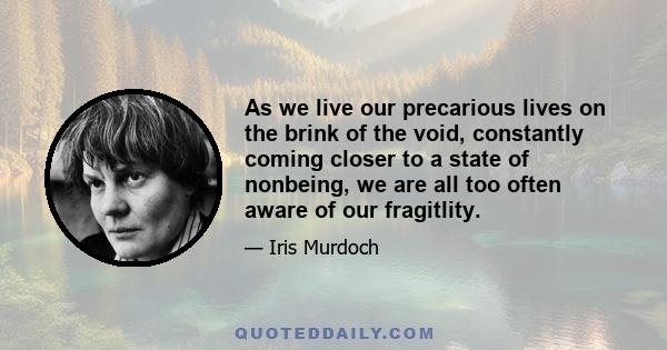 As we live our precarious lives on the brink of the void, constantly coming closer to a state of nonbeing, we are all too often aware of our fragitlity.