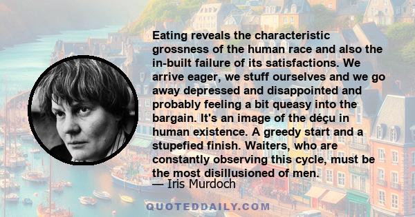 Eating reveals the characteristic grossness of the human race and also the in-built failure of its satisfactions. We arrive eager, we stuff ourselves and we go away depressed and disappointed and probably feeling a bit