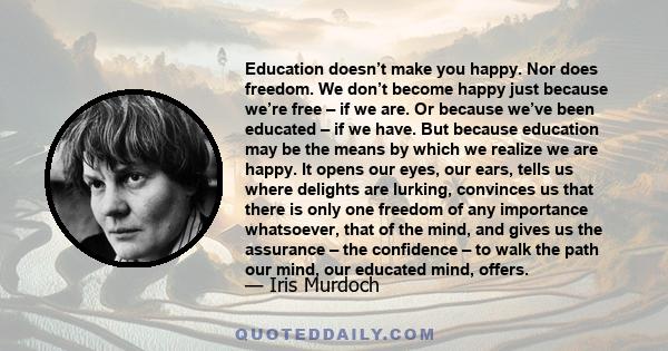 Education doesn’t make you happy. Nor does freedom. We don’t become happy just because we’re free – if we are. Or because we’ve been educated – if we have. But because education may be the means by which we realize we