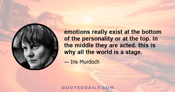 emotions really exist at the bottom of the personality or at the top. in the middle they are acted. this is why all the world is a stage.