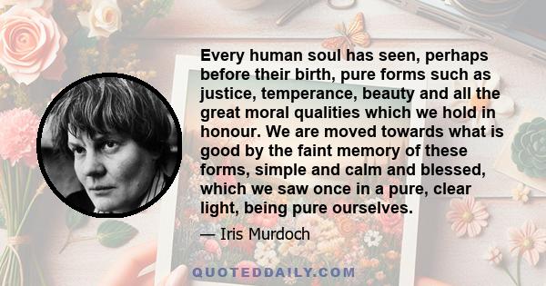 Every human soul has seen, perhaps before their birth, pure forms such as justice, temperance, beauty and all the great moral qualities which we hold in honour. We are moved towards what is good by the faint memory of