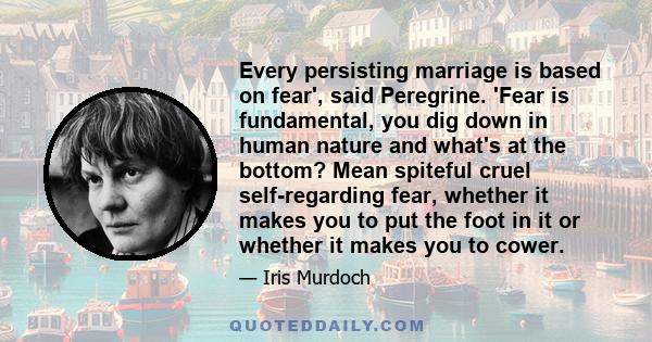 Every persisting marriage is based on fear', said Peregrine. 'Fear is fundamental, you dig down in human nature and what's at the bottom? Mean spiteful cruel self-regarding fear, whether it makes you to put the foot in