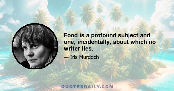 Food is a profound subject and one, incidentally, about which no writer lies.