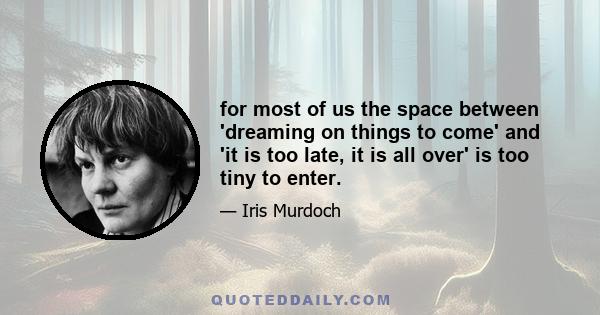 for most of us the space between 'dreaming on things to come' and 'it is too late, it is all over' is too tiny to enter.