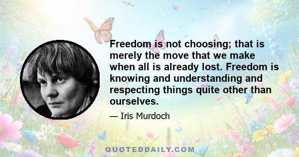 Freedom is not choosing; that is merely the move that we make when all is already lost. Freedom is knowing and understanding and respecting things quite other than ourselves.