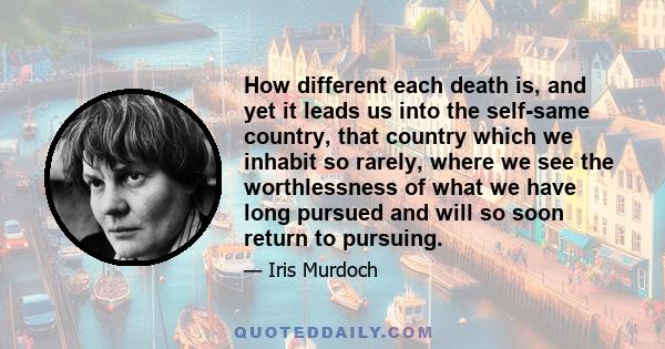 How different each death is, and yet it leads us into the self-same country, that country which we inhabit so rarely, where we see the worthlessness of what we have long pursued and will so soon return to pursuing.