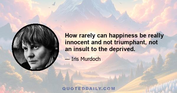 How rarely can happiness be really innocent and not triumphant, not an insult to the deprived.