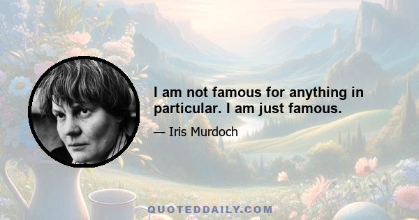 I am not famous for anything in particular. I am just famous.