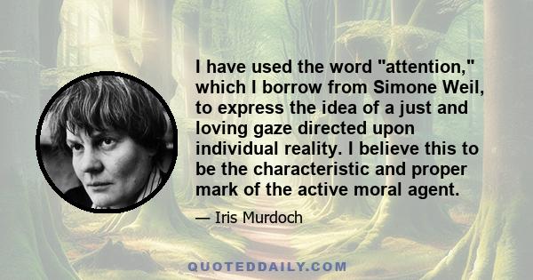 I have used the word attention, which I borrow from Simone Weil, to express the idea of a just and loving gaze directed upon individual reality. I believe this to be the characteristic and proper mark of the active