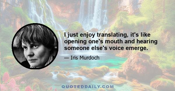 I just enjoy translating, it's like opening one's mouth and hearing someone else's voice emerge.