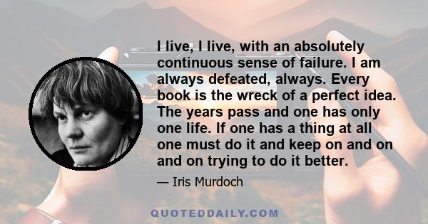 I live, I live, with an absolutely continuous sense of failure. I am always defeated, always. Every book is the wreck of a perfect idea. The years pass and one has only one life. If one has a thing at all one must do it 