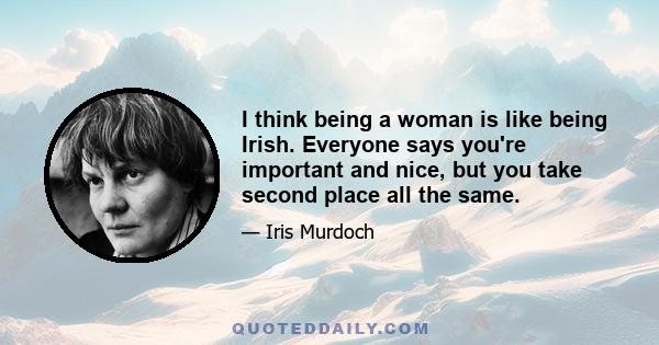 I think being a woman is like being Irish. Everyone says you're important and nice, but you take second place all the same.