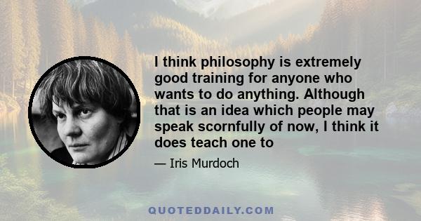 I think philosophy is extremely good training for anyone who wants to do anything. Although that is an idea which people may speak scornfully of now, I think it does teach one to