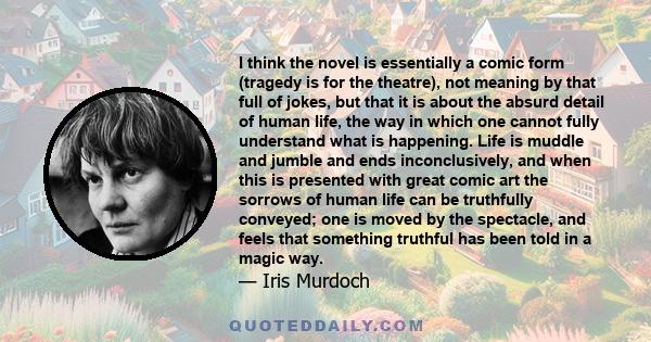 I think the novel is essentially a comic form (tragedy is for the theatre), not meaning by that full of jokes, but that it is about the absurd detail of human life, the way in which one cannot fully understand what is