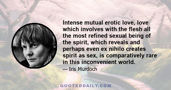 Intense mutual erotic love, love which involves with the flesh all the most refined sexual being of the spirit, which reveals and perhaps even ex nihilo creates spirit as sex, is comparatively rare in this inconvenient