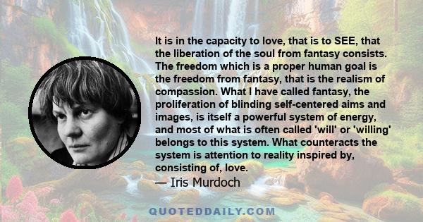 It is in the capacity to love, that is to SEE, that the liberation of the soul from fantasy consists. The freedom which is a proper human goal is the freedom from fantasy, that is the realism of compassion. What I have