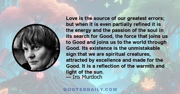 Love is the source of our greatest errors; but when it is even partially refined it is the energy and the passion of the soul in its search for Good, the force that joins us to Good and joins us to the world through