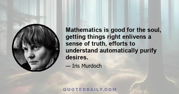 Mathematics is good for the soul, getting things right enlivens a sense of truth, efforts to understand automatically purify desires.