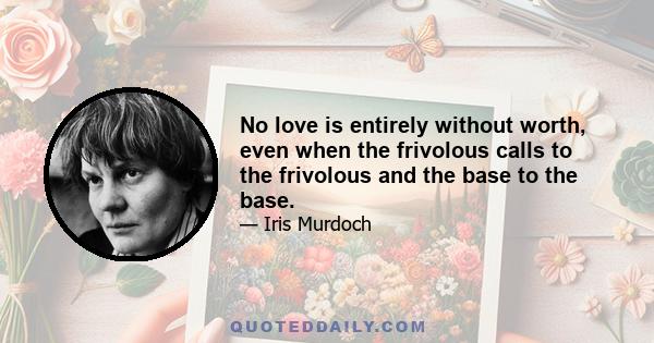 No love is entirely without worth, even when the frivolous calls to the frivolous and the base to the base.