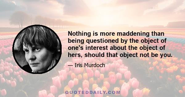 Nothing is more maddening than being questioned by the object of one's interest about the object of hers, should that object not be you.