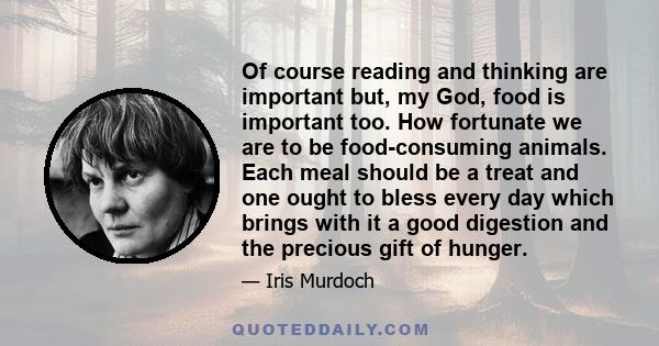 Of course reading and thinking are important but, my God, food is important too. How fortunate we are to be food-consuming animals. Each meal should be a treat and one ought to bless every day which brings with it a