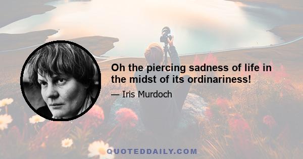 Oh the piercing sadness of life in the midst of its ordinariness!