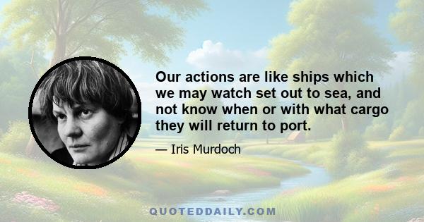 Our actions are like ships which we may watch set out to sea, and not know when or with what cargo they will return to port.