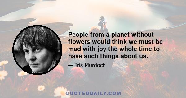 People from a planet without flowers would think we must be mad with joy the whole time to have such things about us.