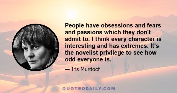 People have obsessions and fears and passions which they don't admit to. I think every character is interesting and has extremes. It's the novelist privilege to see how odd everyone is.