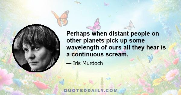 Perhaps when distant people on other planets pick up some wavelength of ours all they hear is a continuous scream.