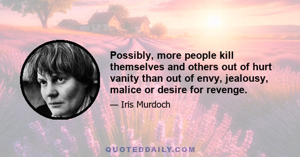 Possibly, more people kill themselves and others out of hurt vanity than out of envy, jealousy, malice or desire for revenge.