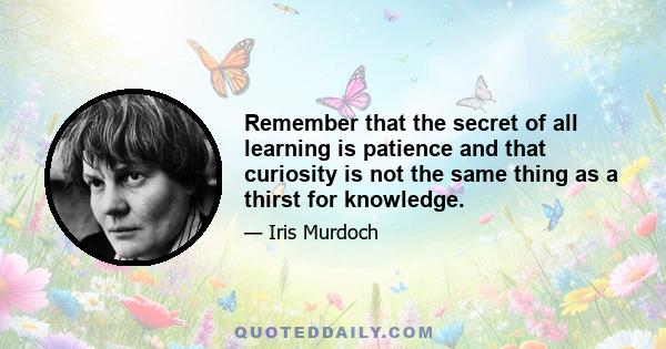 Remember that the secret of all learning is patience and that curiosity is not the same thing as a thirst for knowledge.