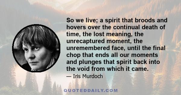 So we live; a spirit that broods and hovers over the continual death of time, the lost meaning, the unrecaptured moment, the unremembered face, until the final chop that ends all our moments and plunges that spirit back 